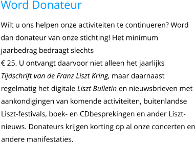 Word Donateur Wilt u ons helpen onze activiteiten te continueren? Word dan donateur van onze stichting! Het minimum jaarbedrag bedraagt slechts€ 25. U ontvangt daarvoor niet alleen het jaarlijks Tijdschrift van de Franz Liszt Kring, maar daarnaast regelmatig het digitale Liszt Bulletin en nieuwsbrieven met aankondigingen van komende activiteiten, buitenlandse Liszt-festivals, boek- en CDbesprekingen en ander Liszt-nieuws. Donateurs krijgen korting op al onze concerten en andere manifestaties.